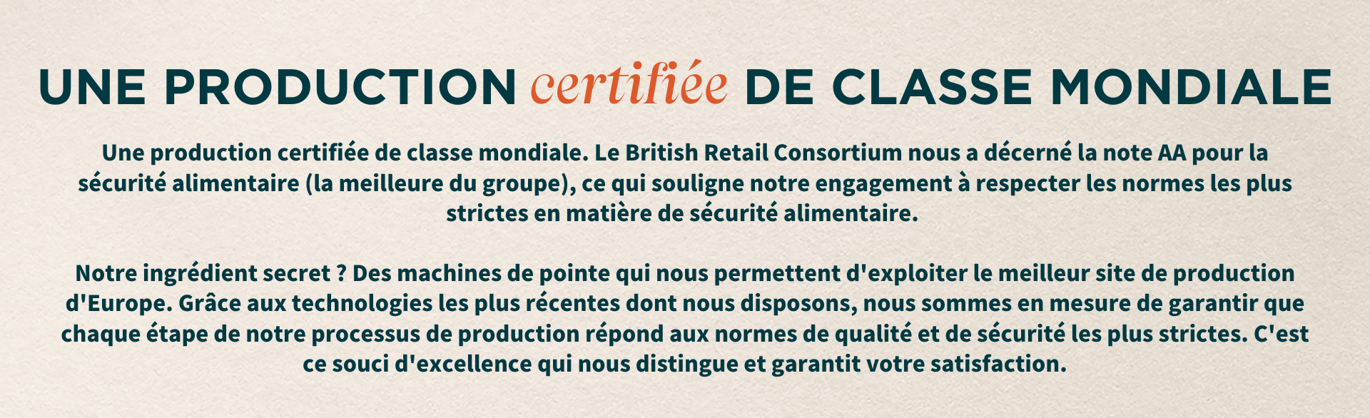 Une production certifiée de classe mondiale. Le British Retail Consortium nous a décerné la note AA pour la sécurité alimentaire (la meilleure du groupe), ce qui souligne notre engagement à respecter les normes les plus strictes en matière de sécurité alimentaire. Notre ingrédient secret ? Des machines de pointe qui nous permettent d'exploiter le meilleur site de production d'Europe. Grâce aux technologies les plus récentes dont nous disposons, nous sommes en mesure de garantir que chaque étape de notre processus de production répond aux normes de qualité et de sécurité les plus strictes. C'est ce souci d'excellence qui nous distingue et garantit votre satisfaction.